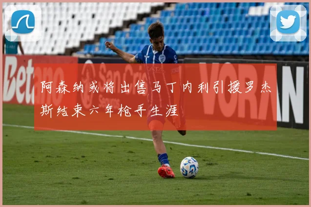 阿森纳或将出售马丁内利引援罗杰斯结束六年枪手生涯
