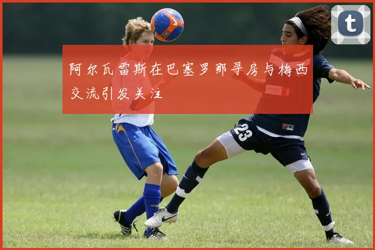 阿尔瓦雷斯在巴塞罗那寻房与梅西交流引发关注
